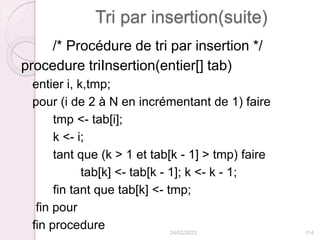 Tri par insertion(suite)
/* Procédure de tri par insertion */
procedure triInsertion(entier[] tab)
entier i, k,tmp;
pour (i de 2 à N en incrémentant de 1) faire
tmp <- tab[i];
k <- i;
tant que (k > 1 et tab[k - 1] > tmp) faire
tab[k] <- tab[k - 1]; k <- k - 1;
fin tant que tab[k] <- tmp;
fin pour
fin procedure 24/02/2023 114
 