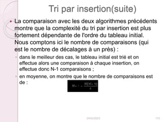 Tri par insertion(suite)
 La comparaison avec les deux algorithmes précédents
montre que la complexité du tri par insertion est plus
fortement dépendante de l'ordre du tableau initial.
Nous comptons ici le nombre de comparaisons (qui
est le nombre de décalages à un près) :
◦ dans le meilleur des cas, le tableau initial est trié et on
effectue alors une comparaison à chaque insertion, on
effectue donc N-1 comparaisons ;
◦ en moyenne, on montre que le nombre de comparaisons est
de :
24/02/2023 115
 