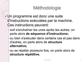 Méthodologie
 Un programme est donc une suite
d'instructions exécutées par la machine.
Ces instructions peuvent:
◦ soit s'enchaîner les unes après les autres, on
parle alors de séquence d'instructions;
◦ ou bien s'exécuter dans certains cas et pas dans
d'autres, on parle alors de structure
alternative;
◦ ou se répéter plusieurs fois, on parle alors de
structure répétitive.
24/02/2023 12
 