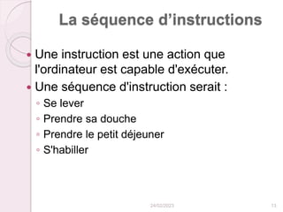 La séquence d’instructions
 Une instruction est une action que
l'ordinateur est capable d'exécuter.
 Une séquence d'instruction serait :
◦ Se lever
◦ Prendre sa douche
◦ Prendre le petit déjeuner
◦ S'habiller
24/02/2023 13
 