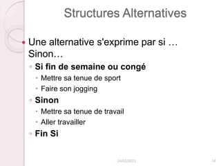Structures Alternatives
 Une alternative s'exprime par si …
Sinon…
◦ Si fin de semaine ou congé
 Mettre sa tenue de sport
 Faire son jogging
◦ Sinon
 Mettre sa tenue de travail
 Aller travailler
◦ Fin Si
24/02/2023 14
 
