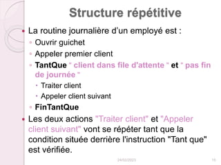 Structure répétitive
 La routine journalière d’un employé est :
◦ Ouvrir guichet
◦ Appeler premier client
◦ TantQue " client dans file d'attente " et " pas fin
de journée "
 Traiter client
 Appeler client suivant
◦ FinTantQue
 Les deux actions "Traiter client" et "Appeler
client suivant" vont se répéter tant que la
condition située derrière l'instruction "Tant que"
est vérifiée.
24/02/2023 15
 