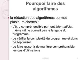 Pourquoi faire des
algorithmes
 la rédaction des algorithmes permet
plusieurs choses :
◦ d'être compréhensible par tout informaticien
même s'il ne connait pas le langage du
programme
◦ de vérifier la complexité du programme et donc
de l'optimiser
◦ de faire ressortir de manière compréhensible
les cas d'utilisations
24/02/2023 16
 