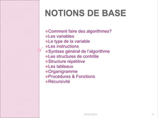 NOTIONS DE BASE
Comment faire des algorithmes?
Les variables
Le type de la variable
Les instructions
Syntaxe général de l’algorithme
Les structures de contrôle
Structure répétitive
Les tableaux
Organigramme
Procédures & Fonctions
Récursivité
24/02/2023 17
 