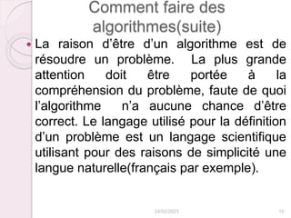 Comment faire des
algorithmes(suite)
 La raison d’être d’un algorithme est de
résoudre un problème. La plus grande
attention doit être portée à la
compréhension du problème, faute de quoi
l’algorithme n’a aucune chance d’être
correct. Le langage utilisé pour la définition
d’un problème est un langage scientifique
utilisant pour des raisons de simplicité une
langue naturelle(français par exemple).
24/02/2023 19
 