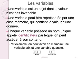 Les variables
Une variable est un objet dont la valeur
n’est pas invariable
Une variable peut être représentée par une
case mémoire, qui contient la valeur d'une
donnée.
Chaque variable possède un nom unique
appelé identificateur par lequel on peut
accéder à son contenu.
◦Par exemple, on peut avoir en mémoire une
variable prix et une variable quantité.
24/02/2023 20
 