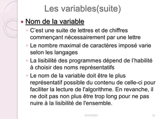 Les variables(suite)
 Nom de la variable
◦ C’est une suite de lettres et de chiffres
commençant nécessairement par une lettre
◦ Le nombre maximal de caractères imposé varie
selon les langages
◦ La lisibilité des programmes dépend de l’habilité
à choisir des noms représentatifs
◦ Le nom de la variable doit être le plus
représentatif possible du contenu de celle-ci pour
faciliter la lecture de l'algorithme. En revanche, il
ne doit pas non plus être trop long pour ne pas
nuire à la lisibilité de l'ensemble.
24/02/2023 22
 