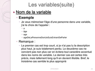 Les variables(suite)
 Nom de la variable
◦ Exemple
 Je veux mémoriser l'âge d'une personne dans une variable,
j'ai le choix de l'appeler :
 a
 âge
 age
 ageDeLaPersonneDontJeSuisEntrainDeParler
◦ Remarque :
 Le premier cas est trop court, si je n'ai pas lu la description
plus haut, je suis totalement perdu. Le deuxième cas ne
convient pas non plus car on évitera tout caractère accentué
dans les noms de variable. Le dernier cas est certes très
précis, mais tellement long qu'il en devient illisible. Bref, le
troisième cas semble le plus approprié
24/02/2023 23
 