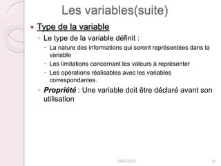 Les variables(suite)
 Type de la variable
◦ Le type de la variable définit :
 La nature des informations qui seront représentées dans la
variable
 Les limitations concernant les valeurs à représenter
 Les opérations réalisables avec les variables
correspondantes.
◦ Propriété : Une variable doit être déclaré avant son
utilisation
24/02/2023 24
 