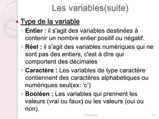 Les variables(suite)
 Type de la variable
◦ Entier : il s'agit des variables destinées à
contenir un nombre entier positif ou négatif.
◦ Réel : il s'agit des variables numériques qui ne
sont pas des entiers, c'est à dire qui
comportent des décimales
◦ Caractère : Les variables de type caractère
contiennent des caractères alphabétiques ou
numériques seul(ex: ‘c’)
◦ Booléen : Les variables qui prennent les
valeurs (vrai ou faux) ou les valeurs (oui ou
non).
24/02/2023 25
 