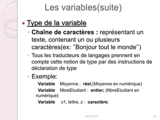 Les variables(suite)
 Type de la variable
◦ Chaîne de caractères : représentant un
texte, contenant un ou plusieurs
caractères(ex: ’’Bonjour tout le monde’’)
◦ Tous les traducteurs de langages prennent en
compte cette notion de type par des instructions de
déclaration de type
◦ Exemple:
Variable Moyenne : réel;(Moyenne en numérique)
Variable NbreEtudiant : entier; (NbreEtudiant en
numérique)
Variable c1, lettre, z : caractère;
24/02/2023 26
 