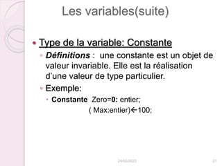 Les variables(suite)
 Type de la variable: Constante
◦ Définitions : une constante est un objet de
valeur invariable. Elle est la réalisation
d’une valeur de type particulier.
◦ Exemple:
 Constante Zero=0: entier;
( Max:entier)100;
24/02/2023 27
 