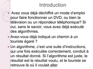 Introduction
 Avez vous déjà déchiffré un mode d’emploi
pour faire fonctionner un DVD, ou bien la
télévision ou un répondeur téléphonique? Si
oui, sans le savoir, vous avez déjà exécuté
des algorithmes.
 Avez-vous déjà indiqué un chemin à un
touriste égaré ?
 Un algorithme, c’est une suite d’instructions,
qui une fois exécutée correctement, conduit à
un résultat donné. Si l’algorithme est juste, le
résultat est le résultat voulu, et le touriste se
retrouve là où il voulait aller
24/02/2023 3
 