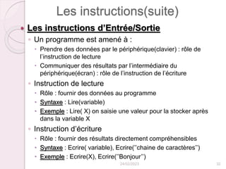 Les instructions(suite)
 Les instructions d’Entrée/Sortie
◦ Un programme est amené à :
 Prendre des données par le périphérique(clavier) : rôle de
l’instruction de lecture
 Communiquer des résultats par l’intermédiaire du
périphérique(écran) : rôle de l’instruction de l’écriture
◦ Instruction de lecture
 Rôle : fournir des données au programme
 Syntaxe : Lire(variable)
 Exemple : Lire( X) on saisie une valeur pour la stocker après
dans la variable X
◦ Instruction d’écriture
 Rôle : fournir des résultats directement compréhensibles
 Syntaxe : Ecrire( variable), Ecrire(’’chaine de caractères’’)
 Exemple : Ecrire(X), Ecrire(’’Bonjour’’)
24/02/2023 32
 