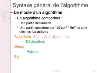 Syntaxe général de l’algorithme
 Le moule d’un algorithme
◦ Un algorithme comportera :
 Une partie déclaration
 Une partie encadrée par ’’début’’ ’’ fin’’ où sont
décrites les actions
Algorithme Nom_de_l_algorithme :
Déclaration;
Debut
Actions;
Fin
24/02/2023 33
 