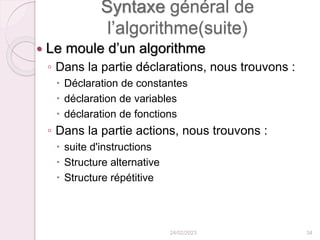 Syntaxe général de
l’algorithme(suite)
 Le moule d’un algorithme
◦ Dans la partie déclarations, nous trouvons :
 Déclaration de constantes
 déclaration de variables
 déclaration de fonctions
◦ Dans la partie actions, nous trouvons :
 suite d'instructions
 Structure alternative
 Structure répétitive
24/02/2023 34
 