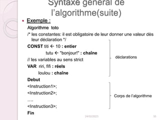 Syntaxe général de
l’algorithme(suite)
 Exemple :
Algorithme toto
/* les constantes: il est obligatoire de leur donner une valeur dès
leur déclaration */
CONST titi  10 : entier
tutu  "bonjour!" : chaîne
// les variables au sens strict
VAR riri, fifi : réels
loulou : chaîne
Debut
<Instruction1>;
<Instruction2>;
….
<Instruction3>;
Fin
24/02/2023 35
déclarations
Corps de l’algorithme
 
