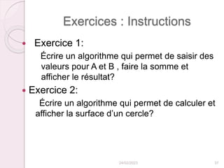 Exercices : Instructions
 Exercice 1:
Écrire un algorithme qui permet de saisir des
valeurs pour A et B , faire la somme et
afficher le résultat?
 Exercice 2:
Écrire un algorithme qui permet de calculer et
afficher la surface d’un cercle?
24/02/2023 37
 