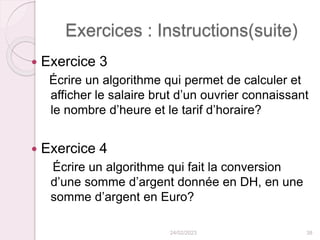 Exercices : Instructions(suite)
 Exercice 3
Écrire un algorithme qui permet de calculer et
afficher le salaire brut d’un ouvrier connaissant
le nombre d’heure et le tarif d’horaire?
 Exercice 4
Écrire un algorithme qui fait la conversion
d’une somme d’argent donnée en DH, en une
somme d’argent en Euro?
24/02/2023 38
 