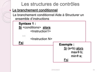 Les structures de contrôles
 Le branchement conditionnel
Le branchement conditionnel Aide à Structurer un
ensemble d’instructions
24/02/2023 39
Syntaxe 1 :
Si <conditions> alors
<Instruction1>
…
<Instruction N>
Fsi
Exemple :
Si (a<b) alors
maxb;
mina;
Fsi
 