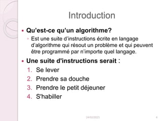Introduction
 Qu’est-ce qu’un algorithme?
◦ Est une suite d’instructions écrite en langage
d’algorithme qui résout un problème et qui peuvent
être programmé par n’importe quel langage.
 Une suite d'instructions serait :
1. Se lever
2. Prendre sa douche
3. Prendre le petit déjeuner
4. S'habiller
24/02/2023 4
 