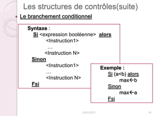 Les structures de contrôles(suite)
 Le branchement conditionnel
24/02/2023 40
Syntaxe :
Si <expression booléenne> alors
<Instruction1>
…
<Instruction N>
Sinon
<Instruction1>
…
<Instruction N>
Fsi
Exemple :
Si (a<b) alors
maxb
Sinon
maxa
Fsi
 