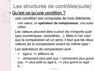 Les structures de contrôles(suite)
 Qu’est ce qu’une condition ?
◦ une condition est composée de trois éléments :
 une valeur, un opérateur de comparaison, une autre
valeur
◦ Les valeurs peuvent être a priori de n’importe quel
type (numériques, caractères…). Mais si l’on veut
que la comparaison ait un sens, il faut que les deux
valeurs de la comparaison soient du même type !
◦ Les opérateurs de comparaison sont :
 = égal à, <> différent de
 < strictement plus petit que, > strictement plus grand
que, <= plus petit ou égal à, >= plus grand ou égal
à…
24/02/2023 41
 