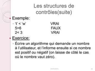 Les structures de
contrôles(suite)
 Exemple:
◦ ‘t’ < ‘w’ VRAI
5>6 FAUX
2< 3 VRAI
 Exercice:
◦ Écrire un algorithme qui demande un nombre
à l’utilisateur, et l’informe ensuite si ce nombre
est positif ou négatif (on laisse de côté le cas
où le nombre vaut zéro).
24/02/2023 42
 