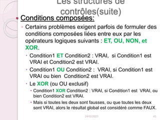 Les structures de
contrôles(suite)
 Conditions composées:
◦ Certains problèmes exigent parfois de formuler des
conditions composées liées entre eux par les
opérateurs logiques suivants : ET, OU, NON, et
XOR.
 Condition1 ET Condition2 : VRAI, si Condition1 est
VRAI et Condition2 est VRAI.
 Condition1 OU Condition2 : VRAI, si Condition1 est
VRAI ou bien Condition2 est VRAI.
 Le XOR (ou OU exclusif)
 Condition1 XOR Condition2 : VRAI, si Condition1 est VRAI, ou
bien Condition2 est VRAI.
 Mais si toutes les deux sont fausses, ou que toutes les deux
sont VRAI, alors le résultat global est considéré comme FAUX.
24/02/2023 43
 