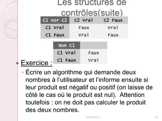 Les structures de
contrôles(suite)
 Exercice :
◦ Écrire un algorithme qui demande deux
nombres à l’utilisateur et l’informe ensuite si
leur produit est négatif ou positif (on laisse de
côté le cas où le produit est nul). Attention
toutefois : on ne doit pas calculer le produit
des deux nombres.
24/02/2023 45
C1 xor C2 C2 Vrai C2 Faux
C1 Vrai Faux Vrai
C1 Faux Vrai Faux
Non C1
C1 Vrai Faux
C1 Faux Vrai
 