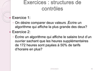 Exercices : structures de
contrôles
 Exercice 1:
◦ On désire comparer deux valeurs ,Écrire un
algorithme qui affiche la plus grande des deux?
 Exercice 2:
◦ Écrire un algorithme qui affiche le salaire brut d’un
ouvrier sachant que les heures supplémentaires
de 172 heures sont payées à 50% de tarifs
d’horaire en plus?
24/02/2023 46
 