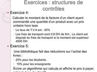 Exercices : structures de
contrôles
 Exercice 4:
Calculer le montant de la facture d’un client ayant
commandé une quantité d’un produit avec un prix
unitaire hors taxe
 Le taux de T.V.A est : 20%
 Les frais de transport sont 0.8 DH de Km , Le client est
disposé du frais de transport si le montant est supérieur
4500 DH
 Exercice 5:
Une bibliothèque fait des réductions sur l’achat des
livres :
 25% pour les étudiants.
 15% pour les enseignants
Écrire un algorithme qui calcule et affiche le prix à payer
24/02/2023 47
 
