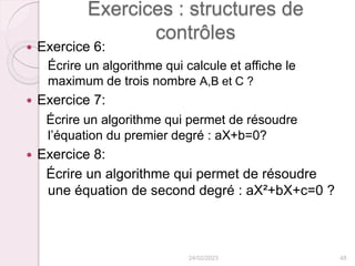 Exercices : structures de
contrôles
 Exercice 6:
Écrire un algorithme qui calcule et affiche le
maximum de trois nombre A,B et C ?
 Exercice 7:
Écrire un algorithme qui permet de résoudre
l’équation du premier degré : aX+b=0?
 Exercice 8:
Écrire un algorithme qui permet de résoudre
une équation de second degré : aX²+bX+c=0 ?
24/02/2023 48
 
