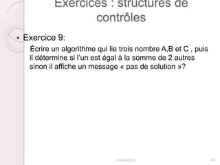 Exercices : structures de
contrôles
 Exercice 9:
Écrire un algorithme qui lie trois nombre A,B et C , puis
il détermine si l’un est égal à la somme de 2 autres
sinon il affiche un message « pas de solution »?
24/02/2023 49
 