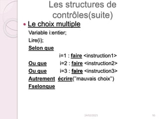 Les structures de
contrôles(suite)
 Le choix multiple
Variable i:entier;
Lire(i);
Selon que
i=1 : faire <instruction1>
Ou que i=2 : faire <instruction2>
Ou que i=3 : faire <instruction3>
Autrement écrire(’’mauvais choix’’)
Fselonque
24/02/2023 50
 