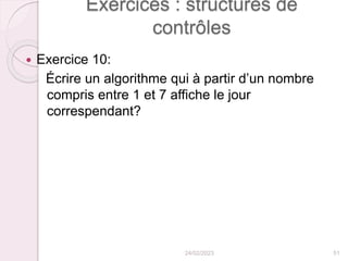 Exercices : structures de
contrôles
 Exercice 10:
Écrire un algorithme qui à partir d’un nombre
compris entre 1 et 7 affiche le jour
correspendant?
24/02/2023 51
 