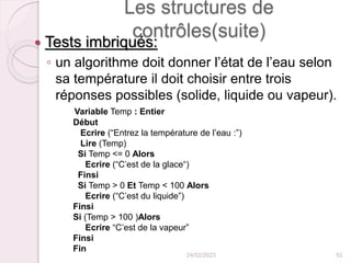 Les structures de
contrôles(suite)
 Tests imbriqués:
◦ un algorithme doit donner l’état de l’eau selon
sa température il doit choisir entre trois
réponses possibles (solide, liquide ou vapeur).
Variable Temp : Entier
Début
Ecrire (“Entrez la température de l’eau :”)
Lire (Temp)
Si Temp <= 0 Alors
Ecrire (“C’est de la glace“)
Finsi
Si Temp > 0 Et Temp < 100 Alors
Ecrire (“C’est du liquide”)
Finsi
Si (Temp > 100 )Alors
Ecrire “C’est de la vapeur”
Finsi
Fin
24/02/2023 52
 