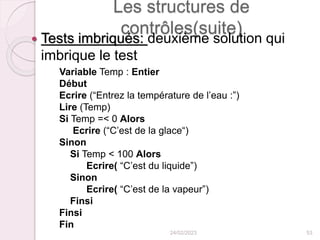 Les structures de
contrôles(suite)
 Tests imbriqués: deuxième solution qui
imbrique le test
Variable Temp : Entier
Début
Ecrire (“Entrez la température de l’eau :”)
Lire (Temp)
Si Temp =< 0 Alors
Ecrire (“C’est de la glace“)
Sinon
Si Temp < 100 Alors
Ecrire( “C’est du liquide”)
Sinon
Ecrire( “C’est de la vapeur”)
Finsi
Finsi
Fin
24/02/2023 53
 