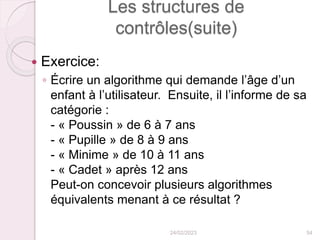 Les structures de
contrôles(suite)
 Exercice:
◦ Écrire un algorithme qui demande l’âge d’un
enfant à l’utilisateur. Ensuite, il l’informe de sa
catégorie :
- « Poussin » de 6 à 7 ans
- « Pupille » de 8 à 9 ans
- « Minime » de 10 à 11 ans
- « Cadet » après 12 ans
Peut-on concevoir plusieurs algorithmes
équivalents menant à ce résultat ?
24/02/2023 54
 