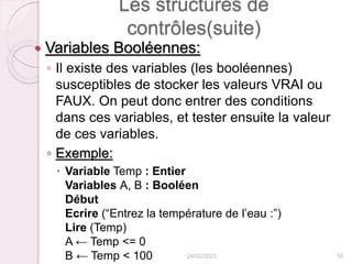 Les structures de
contrôles(suite)
 Variables Booléennes:
◦ Il existe des variables (les booléennes)
susceptibles de stocker les valeurs VRAI ou
FAUX. On peut donc entrer des conditions
dans ces variables, et tester ensuite la valeur
de ces variables.
◦ Exemple:
 Variable Temp : Entier
Variables A, B : Booléen
Début
Ecrire (“Entrez la température de l’eau :”)
Lire (Temp)
A ← Temp <= 0
B ← Temp < 100 24/02/2023 55
 