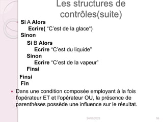 Les structures de
contrôles(suite)
◦ Si A Alors
Ecrire( “C’est de la glace“)
Sinon
Si B Alors
Ecrire “C’est du liquide”
Sinon
Ecrire “C’est de la vapeur”
Finsi
Finsi
Fin
 Dans une condition composée employant à la fois
l’opérateur ET et l’opérateur OU, la présence de
parenthèses possède une influence sur le résultat.
24/02/2023 56
 