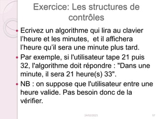 Exercice: Les structures de
contrôles
 Ecrivez un algorithme qui lira au clavier
l’heure et les minutes, et il affichera
l’heure qu’il sera une minute plus tard.
 Par exemple, si l'utilisateur tape 21 puis
32, l'algorithme doit répondre : "Dans une
minute, il sera 21 heure(s) 33".
 NB : on suppose que l'utilisateur entre une
heure valide. Pas besoin donc de la
vérifier.
24/02/2023 57
 