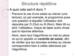 Structure répétitive
 A quoi cela sert-il donc ?
◦ Prenons le cas d’une saisie au clavier (une
lecture), où par exemple, le programme pose
une question à laquelle l’utilisateur doit
répondre par O (Oui) ou N (Non). Mais tôt ou
tard, l’utilisateur, risque de taper autre chose
que la réponse attendue.
◦ Alors, dans tout l’algorithme on met en place
ce qu’on appelle un contrôle de saisie, afin
de vérifier que les données entrées au clavier
correspondent bien à celles attendues par
l’algorithme.
24/02/2023 58
 