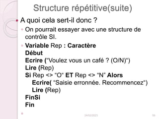 Structure répétitive(suite)
 A quoi cela sert-il donc ?
◦ On pourrait essayer avec une structure de
contrôle SI.
◦ Variable Rep : Caractère
Début
Ecrire (“Voulez vous un café ? (O/N)“)
Lire (Rep)
Si Rep <> “O“ ET Rep <> “N” Alors
Ecrire( “Saisie erronnée. Recommencez“)
Lire (Rep)
FinSi
Fin
◦ 24/02/2023 59
 