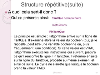 Structure répétitive(suite)
 A quoi cela sert-il donc ?
◦ Qui ce présente ainsi: TantQue booléen Faire
…
Instructions
…
FinTantQue
 Le principe est simple : l’algorithme arrive sur la ligne du
TantQue. Il examine alors la valeur du booléen (qui, je le
rappelle, peut être une variable booléenne ou, plus
fréquemment, une condition). Si cette valeur est VRAI,
l’algorithme exécute les instructions qui suivent, jusqu’à
ce qu’il rencontre la ligne FinTantQue. Il retourne ensuite
sur la ligne du TantQue, procède au même examen, et
ainsi de suite. Le cycle ne s’arrête que lorsque le booléen
prend la valeur FAUX.
24/02/2023 61
 