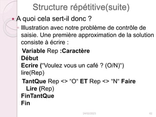 Structure répétitive(suite)
 A quoi cela sert-il donc ?
◦ Illustration avec notre problème de contrôle de
saisie. Une première approximation de la solution
consiste à écrire :
Variable Rep :Caractère
Début
Ecrire (“Voulez vous un café ? (O/N)“)
lire(Rep)
TantQue Rep <> “O“ ET Rep <> “N“ Faire
Lire (Rep)
FinTantQue
Fin
24/02/2023 62
 