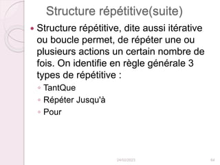 Structure répétitive(suite)
 Structure répétitive, dite aussi itérative
ou boucle permet, de répéter une ou
plusieurs actions un certain nombre de
fois. On identifie en règle générale 3
types de répétitive :
◦ TantQue
◦ Répéter Jusqu'à
◦ Pour
24/02/2023 64
 