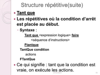Structure répétitive(suite)
 Tant que
 Les répétitives où la condition d’arrêt
est placée au début.
◦ Syntaxe :
Tant que <expression logique> faire
<séquence d’instructions>
Ftantque
TantQue condition
actions
FTantQue
 Ce qui signifie : tant que la condition est
vraie, on exécute les actions.
24/02/2023 65
 