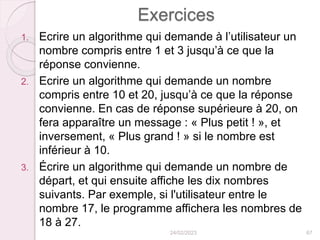 Exercices
1. Ecrire un algorithme qui demande à l’utilisateur un
nombre compris entre 1 et 3 jusqu’à ce que la
réponse convienne.
2. Ecrire un algorithme qui demande un nombre
compris entre 10 et 20, jusqu’à ce que la réponse
convienne. En cas de réponse supérieure à 20, on
fera apparaître un message : « Plus petit ! », et
inversement, « Plus grand ! » si le nombre est
inférieur à 10.
3. Écrire un algorithme qui demande un nombre de
départ, et qui ensuite affiche les dix nombres
suivants. Par exemple, si l'utilisateur entre le
nombre 17, le programme affichera les nombres de
18 à 27.
24/02/2023 67
 