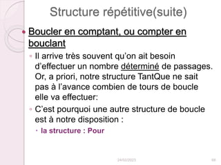 Structure répétitive(suite)
 Boucler en comptant, ou compter en
bouclant
◦ Il arrive très souvent qu’on ait besoin
d’effectuer un nombre déterminé de passages.
Or, a priori, notre structure TantQue ne sait
pas à l’avance combien de tours de boucle
elle va effectuer:
◦ C’est pourquoi une autre structure de boucle
est à notre disposition :
 la structure : Pour
24/02/2023 68
 